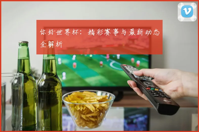 你好世界杯：精彩赛事与最新动态全解析